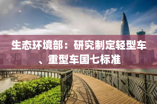 生態(tai)環境(jing)部(bu)：研究製定(ding)輕(qing)型車、重型(xing)車(che)國七標準(zhun)