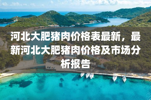 河(he)北大(da)肥豬(zhu)肉(rou)價(jia)格(ge)錶最新，最(zui)新河(he)北(bei)大肥(fei)豬(zhu)肉價格及(ji)市場分析報告(gao)