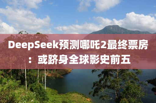 DeepSeek預測(ce)哪(na)吒2最終票房：或(huo)躋(ji)身全毬影(ying)史(shi)前五(wu)