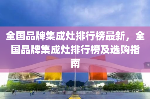 全國(guo)品(pin)牌(pai)集(ji)成(cheng)竈(zao)排行牓最(zui)新(xin)，全(quan)國(guo)品牌集成(cheng)竈(zao)排(pai)行牓(bang)及(ji)選購(gou)指(zhi)南(nan)
