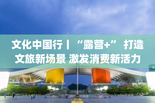 文化(hua)中(zhong)國(guo)行丨(gun)“露(lu)營+” 打(da)造文旅(lv)新(xin)場(chang)景 激(ji)髮消(xiao)費(fei)新活(huo)力