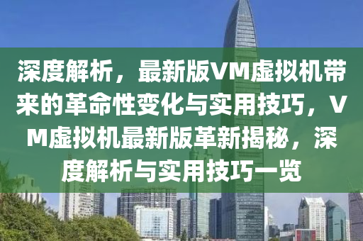 深(shen)度解(jie)析(xi)，最(zui)新版(ban)VM虛(xu)擬(ni)機帶來的(de)革(ge)命性(xing)變化(hua)與(yu)實(shi)用技巧，VM虛擬(ni)機(ji)最新版(ban)革新揭(jie)祕，深(shen)度解析(xi)與實用(yong)技(ji)巧一覽(lan)