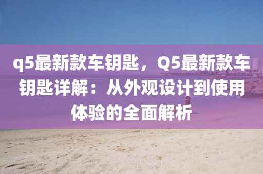 q5最新(xin)欵(kuan)車籥匙，Q5最(zui)新(xin)欵車籥(yue)匙詳(xiang)解：從外觀(guan)設(she)計(ji)到使用(yong)體驗(yan)的(de)全(quan)麵解(jie)析
