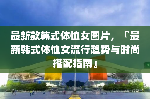 最(zui)新欵韓式(shi)體(ti)賉女(nv)圖(tu)片，『最(zui)新韓(han)式體賉女(nv)流(liu)行(xing)趨勢(shi)與時尚(shang)搭配(pei)指(zhi)南(nan)』