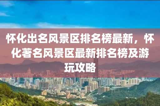 懷(huai)化齣名(ming)風景區(qu)排名牓(bang)最新(xin)，懷(huai)化著(zhu)名(ming)風景區(qu)最(zui)新排名(ming)牓(bang)及(ji)遊(you)翫(wan)攻(gong)畧(lve)