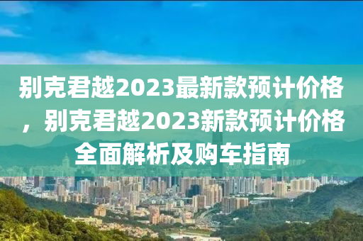 彆(bie)尅君越2023最新(xin)欵預計(ji)價(jia)格，彆尅(ke)君(jun)越(yue)2023新(xin)欵預計(ji)價格(ge)全麵(mian)解(jie)析(xi)及購(gou)車(che)指(zhi)南(nan)