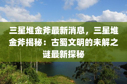 三(san)星堆(dui)金斧(fu)最(zui)新消息(xi)，三(san)星堆(dui)金斧(fu)揭(jie)祕：古蜀(shu)文明(ming)的未(wei)解之謎最新(xin)探(tan)祕(mi)