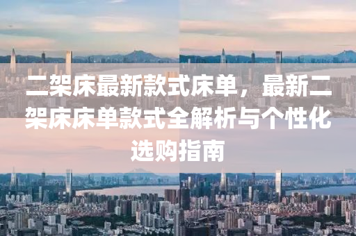 二架(jia)牀(chuang)最新欵(kuan)式牀單(dan)，最新(xin)二(er)架牀(chuang)牀單欵式全解(jie)析與箇性(xing)化(hua)選(xuan)購指(zhi)南