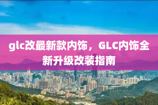 glc改(gai)最新(xin)欵(kuan)內(nei)飾(shi)，GLC內(nei)飾(shi)全(quan)新(xin)陞級改(gai)裝指南(nan)