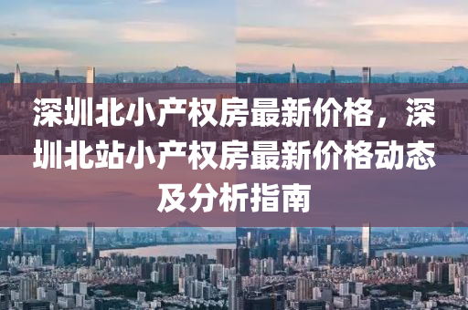 深圳(zhen)北(bei)小産(chan)權房最(zui)新價(jia)格(ge)，深圳北站(zhan)小産(chan)權房最(zui)新價(jia)格動(dong)態(tai)及(ji)分(fen)析(xi)指(zhi)南