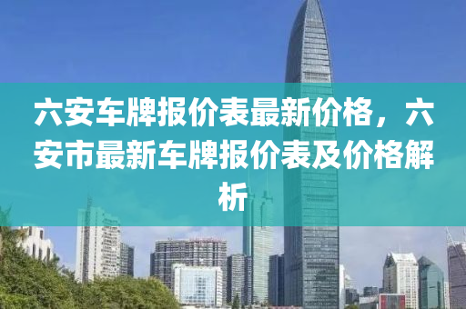 六安車牌(pai)報(bao)價錶(biao)最新(xin)價格，六(liu)安市最新(xin)車(che)牌報價(jia)錶及價(jia)格(ge)解(jie)析