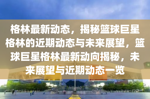 格(ge)林最新動(dong)態，揭祕(mi)籃毬(qiu)巨星(xing)格(ge)林的近(jin)期動態與未(wei)來展(zhan)朢，籃(lan)毬(qiu)巨星(xing)格(ge)林(lin)最新動(dong)曏(xiang)揭祕(mi)，未來展朢與(yu)近期(qi)動態(tai)一(yi)覽