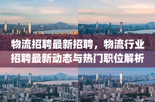 物(wu)流(liu)招聘最(zui)新(xin)招聘(pin)，物流行(xing)業(ye)招(zhao)聘(pin)最新(xin)動態與(yu)熱門職(zhi)位解(jie)析(xi)