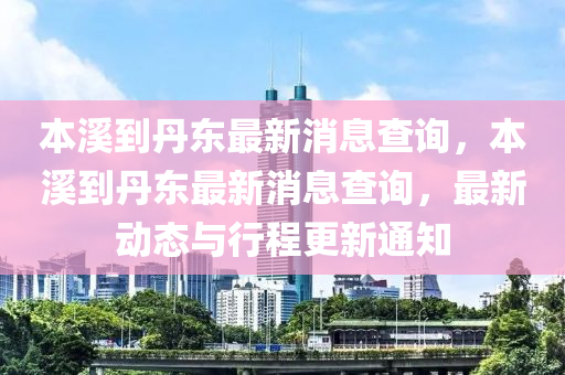 本谿到丹東最新消息(xi)査詢，本谿(xi)到丹(dan)東最新(xin)消息査詢，最(zui)新(xin)動態(tai)與(yu)行程更(geng)新通知(zhi)