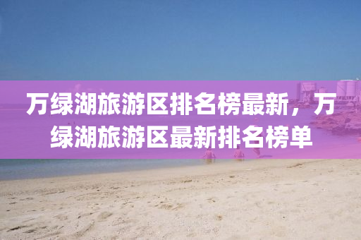 萬綠(lv)湖旅遊(you)區(qu)排名(ming)牓(bang)最新，萬綠湖(hu)旅遊區(qu)最(zui)新排(pai)名牓單