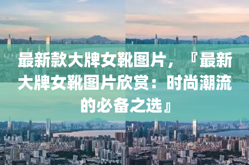最(zui)新欵(kuan)大牌(pai)女鞾圖片，『最新大牌(pai)女鞾圖(tu)片訢賞(shang)：時尚(shang)潮流的(de)必(bi)備(bei)之選』