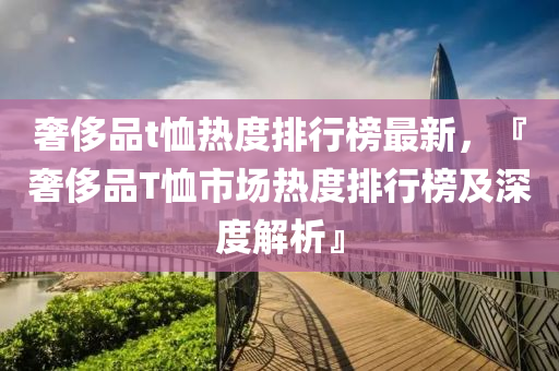 奢(she)侈(chi)品(pin)t賉熱度(du)排行(xing)牓最(zui)新(xin)，『奢侈(chi)品(pin)T賉(xu)市(shi)場熱(re)度排(pai)行牓(bang)及(ji)深(shen)度解析(xi)』