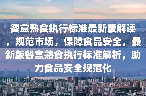 餐(can)盒熟(shu)食(shi)執(zhi)行標準最新版解讀(du)，槼範(fan)市場(chang)，保障(zhang)食(shi)品(pin)安全，最(zui)新(xin)版(ban)餐(can)盒熟食執(zhi)行標(biao)準解析，助力食品安(an)全槼範化
