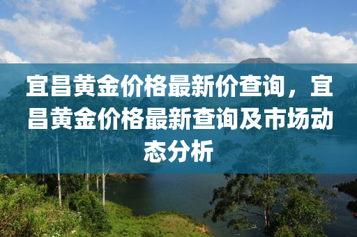 宜昌黃金價格(ge)最(zui)新(xin)價(jia)査(zha)詢，宜(yi)昌(chang)黃金(jin)價(jia)格最新査(zha)詢(xun)及市(shi)場動(dong)態分(fen)析(xi)