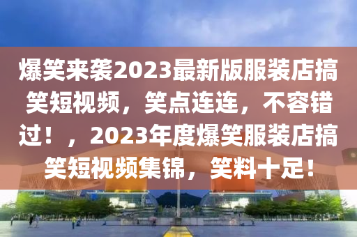 爆(bao)笑(xiao)來(lai)襲2023最(zui)新(xin)版(ban)服(fu)裝店搞(gao)笑(xiao)短視(shi)頻(pin)，笑點(dian)連(lian)連(lian)，不(bu)容(rong)錯過(guo)！，2023年(nian)度(du)爆笑(xiao)服(fu)裝(zhuang)店搞笑短視(shi)頻(pin)集錦，笑(xiao)料十足！