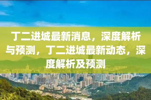 丁二進城(cheng)最新(xin)消息(xi)，深(shen)度(du)解析(xi)與(yu)預(yu)測，丁(ding)二(er)進(jin)城(cheng)最(zui)新(xin)動態，深(shen)度(du)解(jie)析(xi)及(ji)預(yu)測(ce)