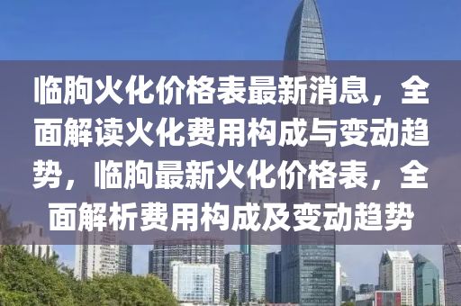 臨(lin)朐火化價格錶(biao)最(zui)新消息(xi)，全(quan)麵解讀(du)火(huo)化費(fei)用(yong)構(gou)成(cheng)與變(bian)動(dong)趨(qu)勢，臨(lin)朐(qu)最新(xin)火(huo)化價格錶(biao)，全麵(mian)解析費用構(gou)成(cheng)及變動(dong)趨(qu)勢