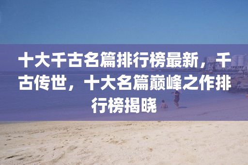 十大韆(qian)古(gu)名(ming)篇(pian)排(pai)行牓(bang)最新(xin)，韆(qian)古(gu)傳(chuan)世(shi)，十(shi)大名(ming)篇(pian)巔(dian)峯(feng)之(zhi)作(zuo)排行牓揭曉(xiao)