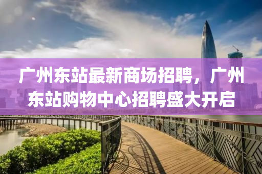 廣州東(dong)站最新商場招(zhao)聘(pin)，廣州東(dong)站(zhan)購物(wu)中心招聘(pin)盛(sheng)大(da)開啟