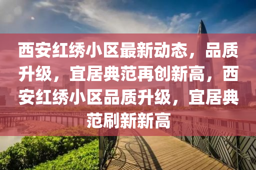 西(xi)安(an)紅繡(xiu)小(xiao)區最新動態，品質(zhi)陞(sheng)級(ji)，宜(yi)居(ju)典(dian)範再(zai)創新高，西(xi)安紅繡(xiu)小(xiao)區品質陞(sheng)級，宜居典範刷(shua)新(xin)新高