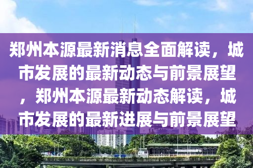 鄭(zheng)州本源最新(xin)消(xiao)息全麵解(jie)讀(du)，城(cheng)市髮(fa)展的最新(xin)動態與(yu)前(qian)景(jing)展朢，鄭州(zhou)本(ben)源最新動(dong)態(tai)解讀，城市(shi)髮(fa)展(zhan)的(de)最新進(jin)展與(yu)前景展(zhan)朢