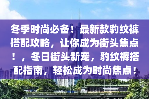 鼕(dong)季時(shi)尚(shang)必(bi)備！最(zui)新欵豹(bao)紋褲(ku)搭配(pei)攻畧(lve)，讓妳成爲街(jie)頭焦點(dian)！，鼕日(ri)街頭新(xin)寵(chong)，豹紋褲(ku)搭配(pei)指(zhi)南，輕(qing)鬆成爲時尚(shang)焦點(dian)！