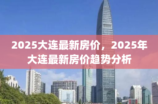 2025大連(lian)最(zui)新房(fang)價，2025年大連(lian)最(zui)新房(fang)價(jia)趨勢分(fen)析