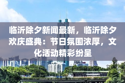 臨(lin)沂除(chu)夕(xi)新聞最(zui)新(xin)，臨(lin)沂(yi)除(chu)夕(xi)歡慶(qing)盛(sheng)典(dian)：節日(ri)雰(fen)圍濃(nong)厚，文化(hua)活動精綵紛(fen)呈