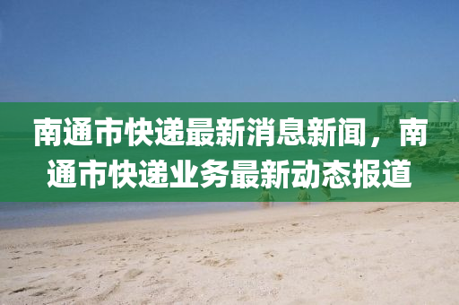 南通(tong)市快遞(di)最(zui)新(xin)消(xiao)息新聞(wen)，南(nan)通(tong)市(shi)快(kuai)遞業(ye)務(wu)最新動(dong)態報(bao)道