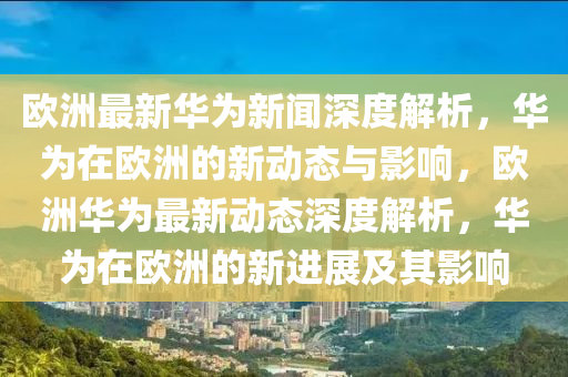 歐洲最新(xin)華爲新(xin)聞深(shen)度解析(xi)，華爲(wei)在歐洲(zhou)的新動(dong)態與影響，歐(ou)洲(zhou)華爲最新(xin)動(dong)態深度解(jie)析，華(hua)爲(wei)在歐洲的新進展(zhan)及(ji)其影響