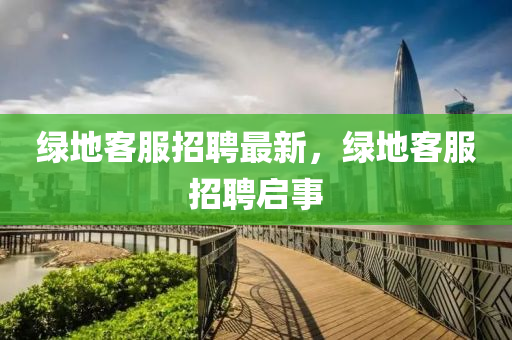 綠地(di)客服招(zhao)聘最(zui)新，綠(lv)地客服招聘啟事