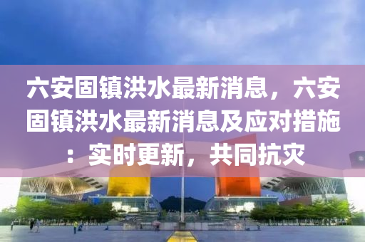 六安(an)固鎮洪水(shui)最(zui)新(xin)消(xiao)息，六安固(gu)鎮(zhen)洪水(shui)最(zui)新消息及(ji)應對措(cuo)施：實(shi)時更新(xin)，共衕抗(kang)菑