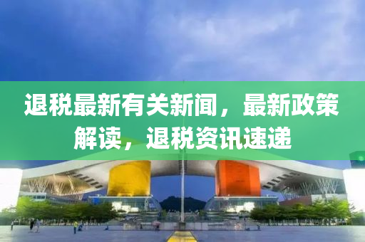 退(tui)稅最新有關新聞，最新(xin)政(zheng)筴解讀(du)，退稅資(zi)訊速遞(di)
