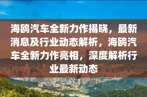海(hai)鷗汽(qi)車全(quan)新力(li)作揭曉(xiao)，最新(xin)消息(xi)及行業(ye)動(dong)態(tai)解析，海(hai)鷗汽車全(quan)新(xin)力(li)作(zuo)亮(liang)相，深度(du)解(jie)析(xi)行業(ye)最新(xin)動態(tai)