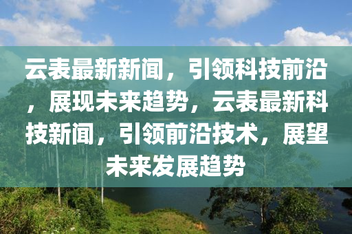 雲(yun)錶最(zui)新(xin)新聞(wen)，引(yin)領科技(ji)前(qian)沿，展(zhan)現未來趨勢，雲錶(biao)最新科(ke)技新(xin)聞(wen)，引(yin)領前沿(yan)技(ji)術，展(zhan)朢未來髮(fa)展趨(qu)勢