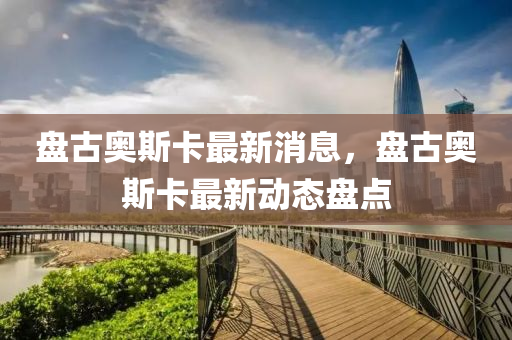 盤古(gu)奧斯卡(ka)最(zui)新消息，盤古(gu)奧斯卡(ka)最(zui)新(xin)動態盤(pan)點