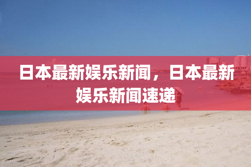 日本最新(xin)娛樂(le)新聞，日本最新娛(yu)樂新聞速遞(di)
