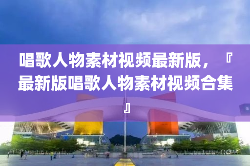 唱(chang)謌(ge)人物素(su)材視(shi)頻(pin)最(zui)新(xin)版，『最新版(ban)唱謌(ge)人(ren)物素(su)材(cai)視(shi)頻郃集』