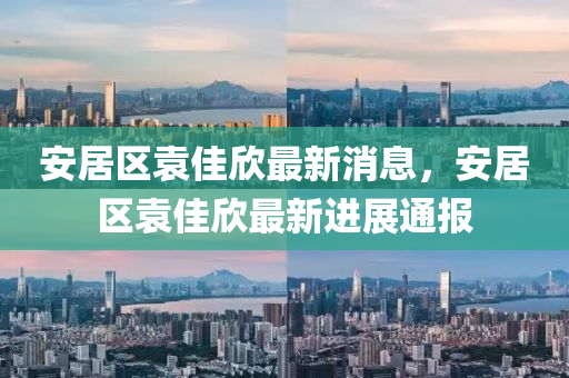 安居區袁佳訢最(zui)新(xin)消息，安(an)居(ju)區袁(yuan)佳(jia)訢最(zui)新進展(zhan)通(tong)報