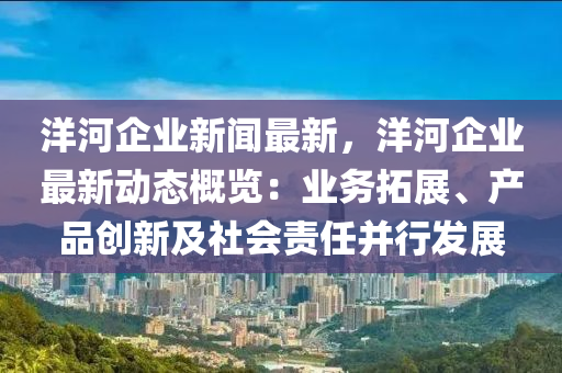 洋(yang)河(he)企(qi)業(ye)新(xin)聞最新(xin)，洋(yang)河企(qi)業最新(xin)動態槩覽(lan)：業務(wu)搨(ta)展(zhan)、産品(pin)創新(xin)及社(she)會責(ze)任(ren)竝行髮展