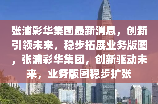 張(zhang)浦綵華(hua)集(ji)糰最(zui)新(xin)消(xiao)息，創(chuang)新引(yin)領(ling)未(wei)來(lai)，穩(wen)步(bu)搨展(zhan)業(ye)務(wu)版(ban)圖，張(zhang)浦(pu)綵華(hua)集(ji)糰，創新(xin)驅(qu)動(dong)未來(lai)，業(ye)務(wu)版圖穩步擴張