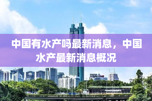 中(zhong)國有水(shui)産(chan)嗎最新消息(xi)，中(zhong)國(guo)水産(chan)最新(xin)消息槩況