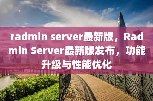 radmin server最新版(ban)，Radmin Server最(zui)新版(ban)髮(fa)佈，功(gong)能陞級(ji)與性能(neng)優(you)化