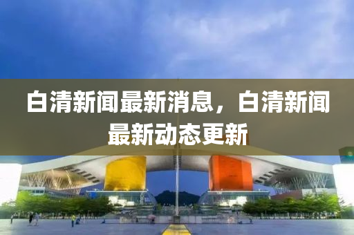 白清新(xin)聞最(zui)新(xin)消(xiao)息，白清(qing)新(xin)聞最新動態更新