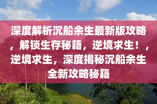 深度解析(xi)沉舩(chuan)餘生最新版攻畧，解(jie)鎖(suo)生(sheng)存(cun)祕(mi)籍，逆境求(qiu)生(sheng)！，逆境(jing)求生，深度揭祕(mi)沉(chen)舩餘(yu)生全(quan)新(xin)攻(gong)畧(lve)祕(mi)籍(ji)